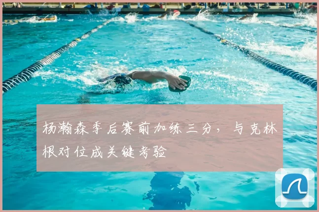 杨瀚森季后赛前加练三分，与克林根对位成关键考验