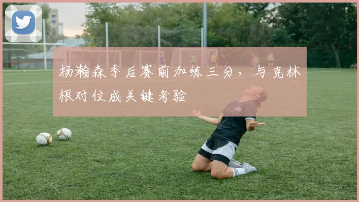 杨瀚森季后赛前加练三分，与克林根对位成关键考验