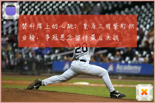替补席上的心跳：皇马三将紧盯积分榜，争冠悬念留待最后决战