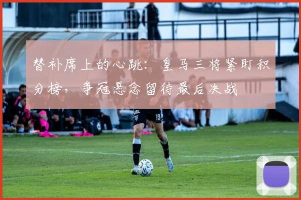 替补席上的心跳：皇马三将紧盯积分榜，争冠悬念留待最后决战