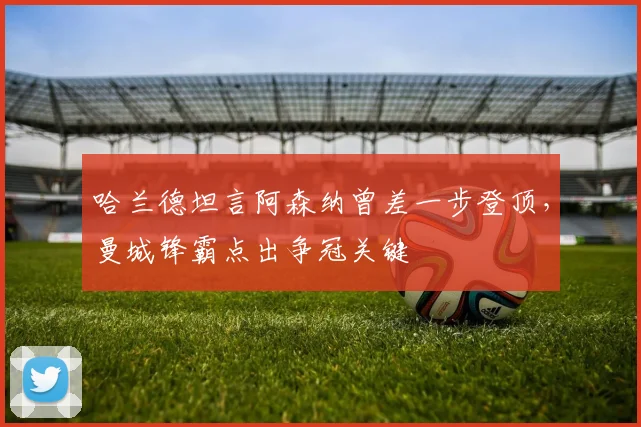哈兰德坦言阿森纳曾差一步登顶，曼城锋霸点出争冠关键