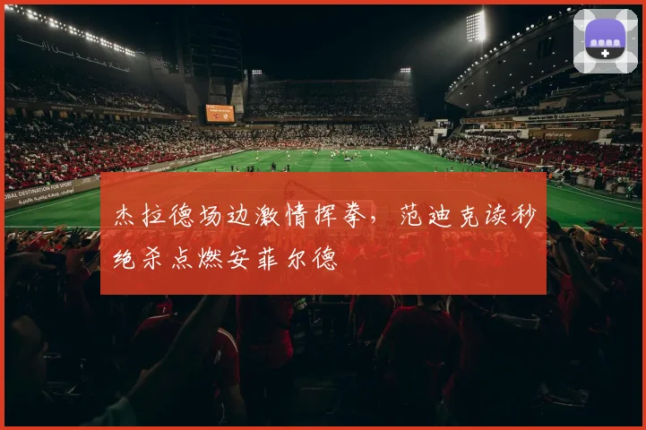 杰拉德场边激情挥拳，范迪克读秒绝杀点燃安菲尔德