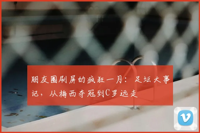 朋友圈刷屏的疯狂一月：足坛大事记，从梅西夺冠到C罗远走