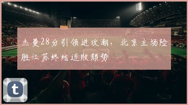 杰曼28分引领进攻潮,北京主场险胜江苏终结连败颓势