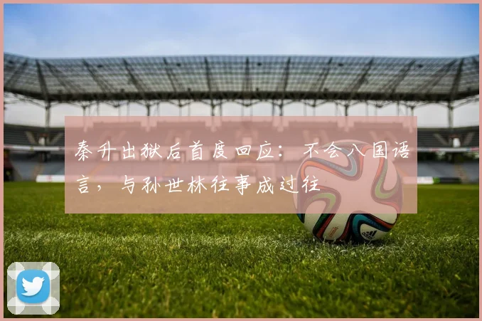 秦升出狱后首度回应：不会八国语言，与孙世林往事成过往