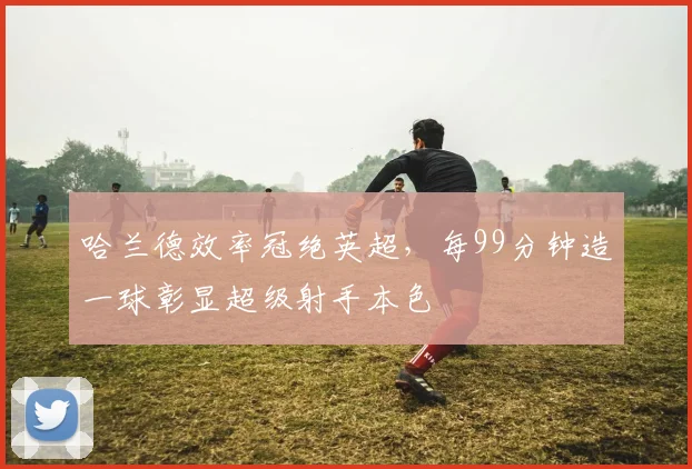 哈兰德效率冠绝英超，每99分钟造一球彰显超级射手本色